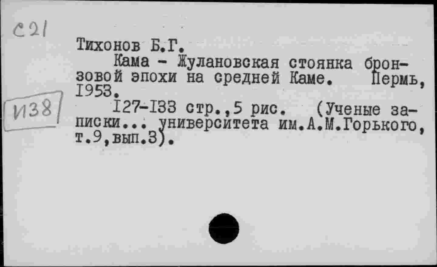 ﻿Тихонов Б.Г.
Кама - Жулановская стоянка бронзовой эпохи на средней Каме. Пермь,
127-133 стр.,5 рис. (Ученые записки... университета им.АЛ.Горького, т.9,вып.З).	*